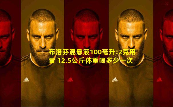 布洛芬混悬液100毫升:2克用量 12.5公斤体重喝多少一次